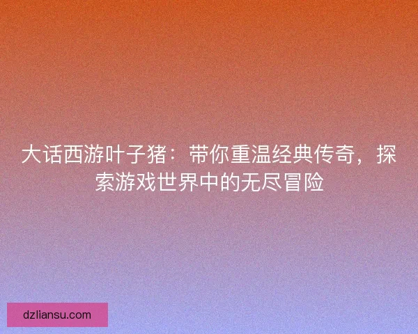 大话西游叶子猪：带你重温经典传奇，探索游戏世界中的无尽冒险