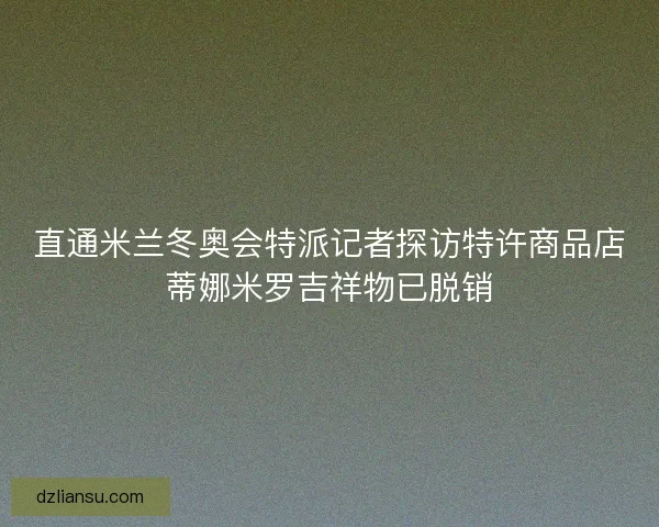 直通米兰冬奥会特派记者探访特许商品店蒂娜米罗吉祥物已脱销
